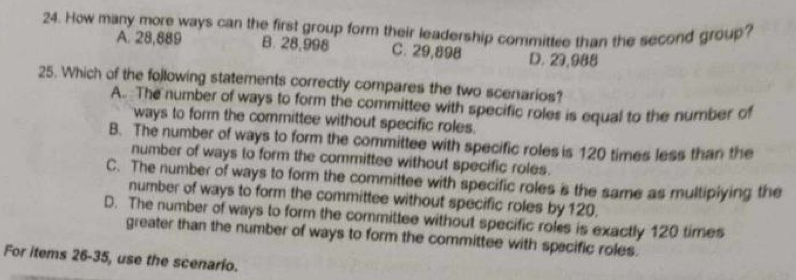 How many more ways can the first group form their leadership committee than the second group?
A. 28,889 B. 28,998 C. 29,898 D. 29,988
25. Which of the following statements correctly compares the two scenarios?
A. The number of ways to form the committee with specific roles is equal to the number of
ways to form the committee without specific roles.
B. The number of ways to form the committee with specific roles is 120 times less than the
number of ways to form the committee without specific roles.
C. The number of ways to form the committee with specific roles is the same as multipiying the
number of ways to form the committee without specific roles by 120.
D. The number of ways to form the committee without specific roles is exactly 120 times
greater than the number of ways to form the committee with spacific roles.
For items 26-35, use the scenario.