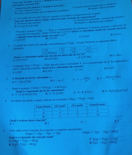 abernativa correcta (A) Leia com atenção a pevva e RSQU I
C possuí menos energia que os peodutos D sempre forma produto
! Numa reacção química o compleso activado...
A é um composo estáve B possul musor energía que os reagenes e produtos
2  A velocidade da reacção altera-se quando se modífíca a temperatura do sistema.
B Enmpa de activação A Eficiência das colisões Qual dos factores abaixo NÃQ é alterado pela variação da temperatura? : C Emorgia de activação e número de colisões
D Número e eficiência das colisões
3. Durante a reacção 2X(g) → Y(g), a comcentração da substância X dimimui durante o intervalo de
tempo de 384 segundos, desde 0,98 M asé 0,144 M. Qual é a velocidade média da reacção durante
1s°
A 0,00108 o referido intervalo de tempo em mol.I B 0,00104 C 0,0015 D 0,0016
4. O estudo da cinética da reacção representada por 2Y(g) → K₂(g) fornecou os seguintes dados
tabelados
Qual é a velocidade média da reacção no int
A 0,005 M /s B 0,001M/s . C 0.05 M/s D 0,1 M/s
5. A reacção X(g)+2Y(g)to 3Z(g) decorre com a velocidade V, se a concentração de X for duplicada e
a de Y reduzida a metade. Qual será a velocidade da reacção?
A 0.20V B 0.30V C ½V D 0.50V
6. A fórmula da lei de velocidade é... V=frac -4|CD_2|M D V=frac 6|OB_1||% u_2|cos _3|tr
A V=K[A]^2[B]^2 B V-tg a^2 C
7. Dada a equação CaO(s)+CO_2(g)to CaCO_3(s)
Qual é a expressão da lei de velocidade?
A V=K[CaO]· [CO_2] B V-K[CaO] C V=K[CO_2] D V=K[CaO][CO_2]^2
8. Os dados da tabela a seguir referem-se à reacção 2X(g)+3Y(g)to Z(g)
Qual é ordem desta reacção?
A l B 2 C 3 D 4
9. Para uma certa reacção foi proposto o seguinte mecanismo:
Etapa I:X(g)+Y(g)to Z(g)
Qual e a equação da reacção total? Etapa 2:Z(g)+X(g)to W(g)
A 2X(g)+Y(g)to W(g)
C X(g)+Y(g)to Z(g)
B X(g)+Y(g)to W(g)
D Z(g)+X(g)to W(g)