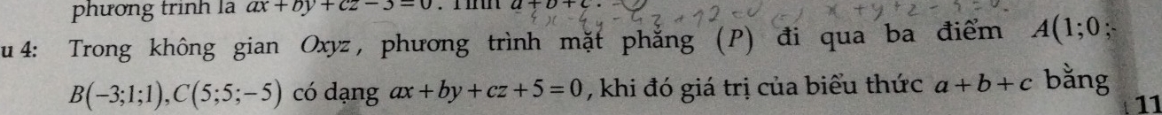 phương trình là ax+by+cz-3=0 a+b+c
u 4: Trong không gian Oxyz, phương trình mặt phẳng (P) đi qua ba điểm A(1;0;
B(-3;1;1), C(5;5;-5) có dạng ax+by+cz+5=0 , khi đó giá trị của biểu thức a+b+c bằng 
11