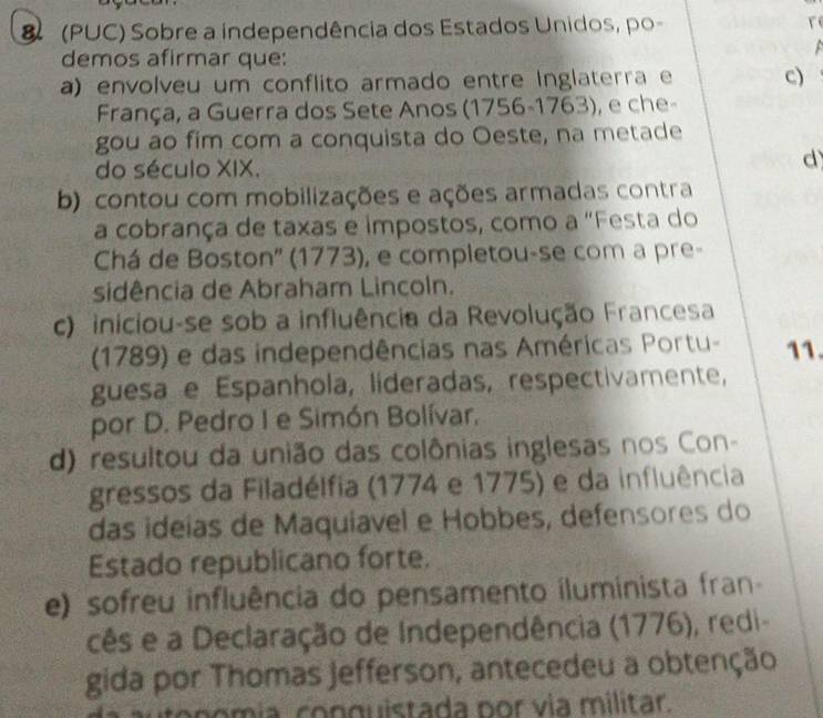 (PUC) Sobre a independência dos Estados Unidos, po- re

demos afirmar que:
a) envolveu um conflito armado entre Inglaterra e c)
França, a Guerra dos Sete Anos (1756-1763), e che-
gou ao fim com a conquista do Oeste, na metade
do século XIX.
d
b) contou com mobilizações e ações armadas contra
a cobrança de taxas e impostos, como a "Festa do
Chá de Boston'' (1773), e completou-se com a pre-
sidência de Abraham Lincoln.
c) iniciou-se sob a influência da Revolução Francesa
(1789) e das independências nas Américas Portu- 11.
guesa e Espanhola, lideradas, respectivamente,
por D. Pedro I e Simón Bolívar,
d) resultou da união das colônias inglesas nos Con-
gressos da Filadélfia (1774 e 1775) e da influência
das ideías de Maquiavel e Hobbes, defensores do
Estado republicano forte.
e) sofreu influência do pensamento iluminista fran-
cês e a Declaração de Independência (1776), redi-
gida por Thomas jefferson, antecedeu a obtenção
am ia con guistada por via militar.