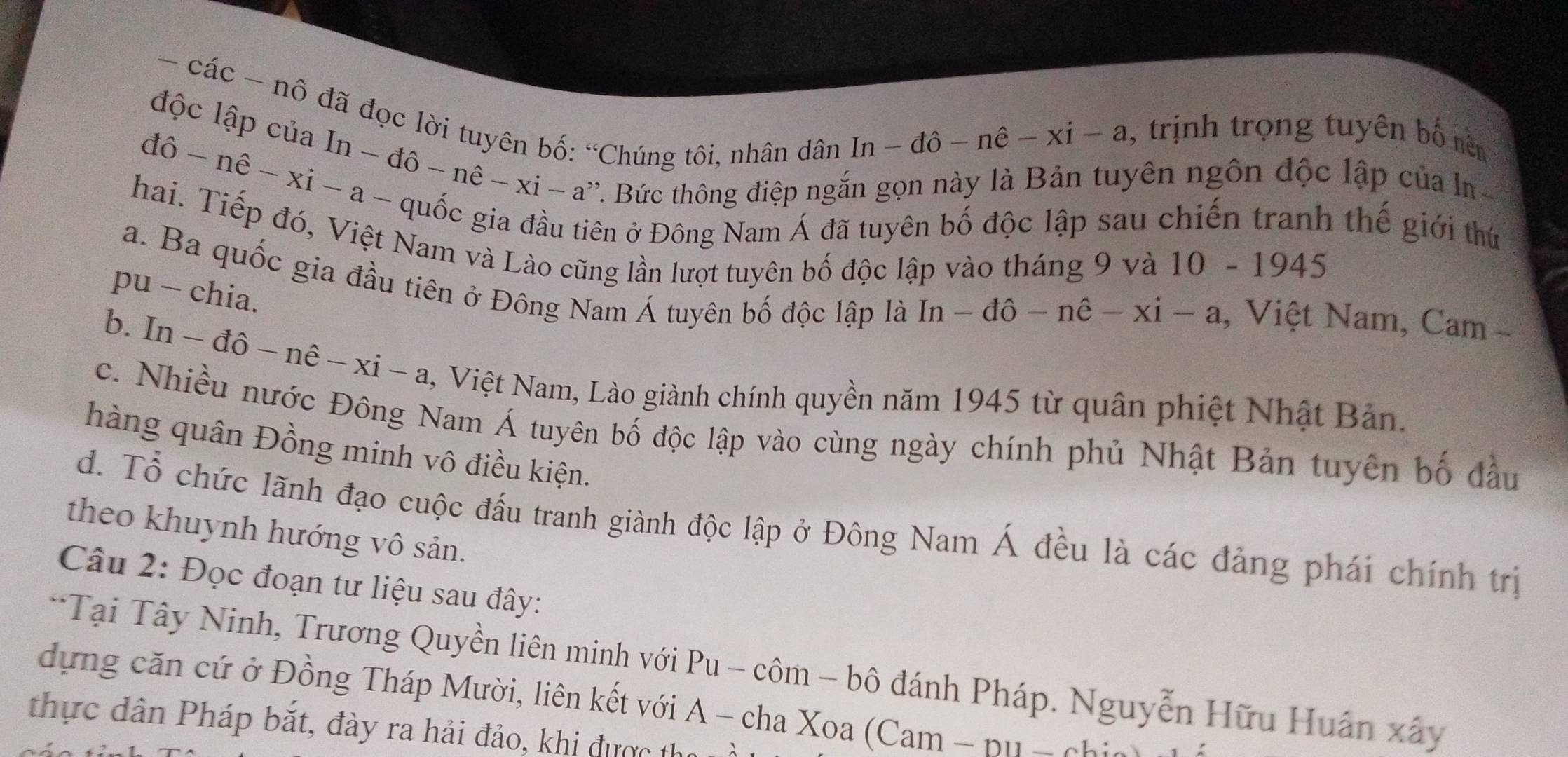 các - nô đã đọc lời tuyên bố: “Chúng tôi, nhân dân
In-dhat o-nhat e-xi-a , trịnh trọng tuyên bố nên
độc lập của In - đ hat o-nhat e-xi-a a''. Bức thông điệp ngắn gọn này là Bản tuyên ngôn độc lập của ln
10-n ê - xi - a -
Điên ở Đông Nam Á đã tuyên bố độc lập sau chiến tranh thế giới thứ
hai. Tiếp đó, Việt Nam và Lào cũng lần lượt tuyên bố độc lập vào tháng 9 và
10-1945
a. Ba quốc gia đầu tiên ở Đông Nam Á tuyên bố độc lập là
pu - chia.
In-dhat o-nhat e-xi-a , Việt Nam, Cam -
b. [n-dhat o-nhat e-xi-a , Việt Nam, Lào giành chính quyền năm 1945 từ quân phiệt Nhật Bản.
c. Nhiều nước Đông Nam Á tuyên bố độc lập vào cùng ngày chính phủ Nhật Bản tuyên bố đầu
hàng quân Đồng minh vô điều kiện.
d. Tổ chức lãnh đạo cuộc đấu tranh giành độc lập ở Đông Nam Á đều là các đảng phái chính trị
theo khuynh hướng vô sản.
Câu 2: Đọc đoạn tư liệu sau đây:
*Tại Tây Ninh, Trương Quyền liên minh với Pu - côm - bô đánh Pháp. Nguyễn Hữu Huân xây
dựng căn cứ ở Đồng Tháp Mười, liên kết với A - cha Xoa (Cam - pu - ch:
thực dân Pháp bắt, đày ra hải đảo, khi được tha