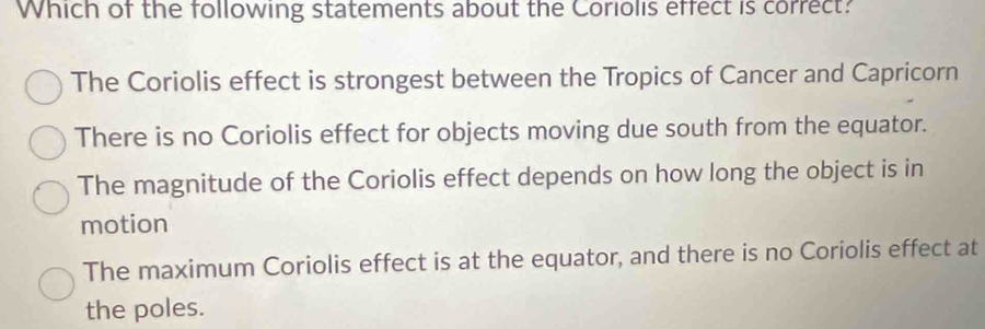 Which of the following statements about the Coriolis effect is correct?
The Coriolis effect is strongest between the Tropics of Cancer and Capricorn
There is no Coriolis effect for objects moving due south from the equator.
The magnitude of the Coriolis effect depends on how long the object is in
motion
The maximum Coriolis effect is at the equator, and there is no Coriolis effect at
the poles.