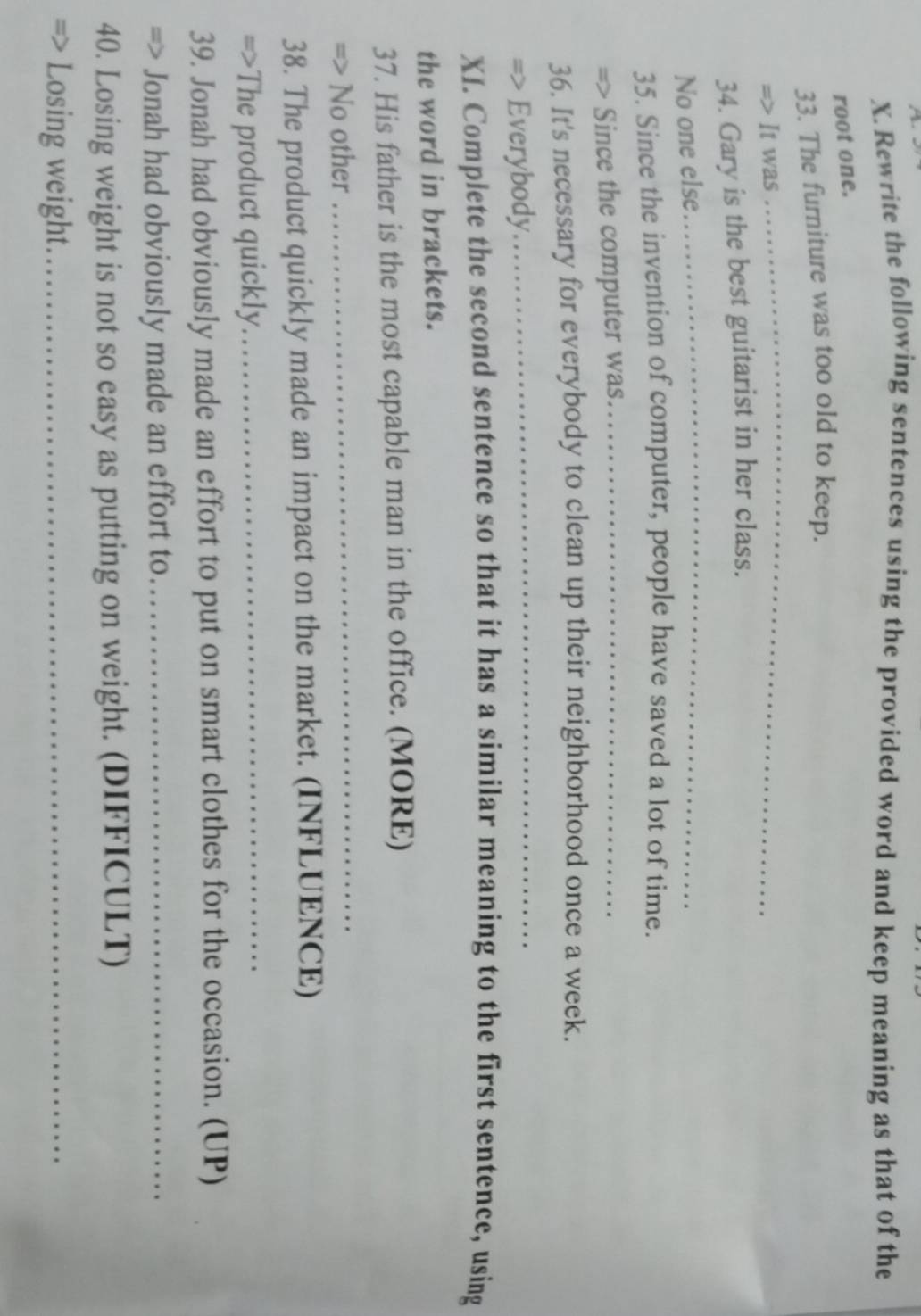 Rewrite the following sentences using the provided word and keep meaning as that of the 
root one. 
_ 
33. The furniture was too old to keep. 
=> It was 
34. Gary is the best guitarist in her class. 
No one else 
_ 
35. Since the invention of computer, people have saved a lot of time. 
=> Since the computer was._ 
36. It's necessary for everybody to clean up their neighborhood once a week. 
=> Everybody 
_ 
XI. Complete the second sentence so that it has a similar meaning to the first sentence, using 
the word in brackets. 
37. His father is the most capable man in the office. (MORE) 
=> No other 
_ 
38. The product quickly made an impact on the market. (INFLUENCE) 
=>The product quickly._ 
39. Jonah had obviously made an effort to put on smart clothes for the occasion. (UP) 
=> Jonah had obviously made an effort to_ 
40. Losing weight is not so easy as putting on weight. (DIFFICULT) 
Losing weight._