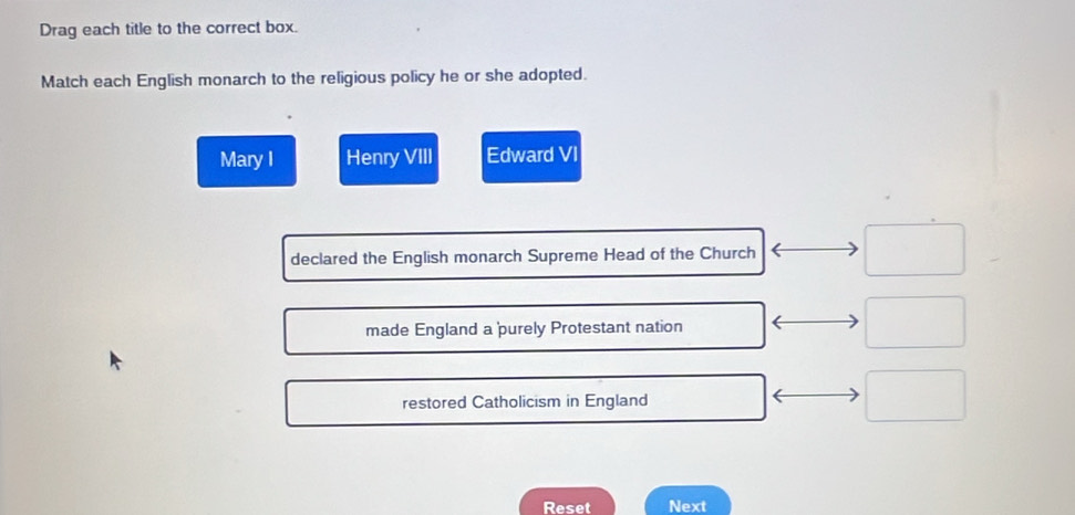 Drag each title to the correct box.
Match each English monarch to the religious policy he or she adopted.
Mary I Henry VIII Edward VI
declared the English monarch Supreme Head of the Church □ 
made England a purely Protestant nation
□
restored Catholicism in England
□ 
Reset Next