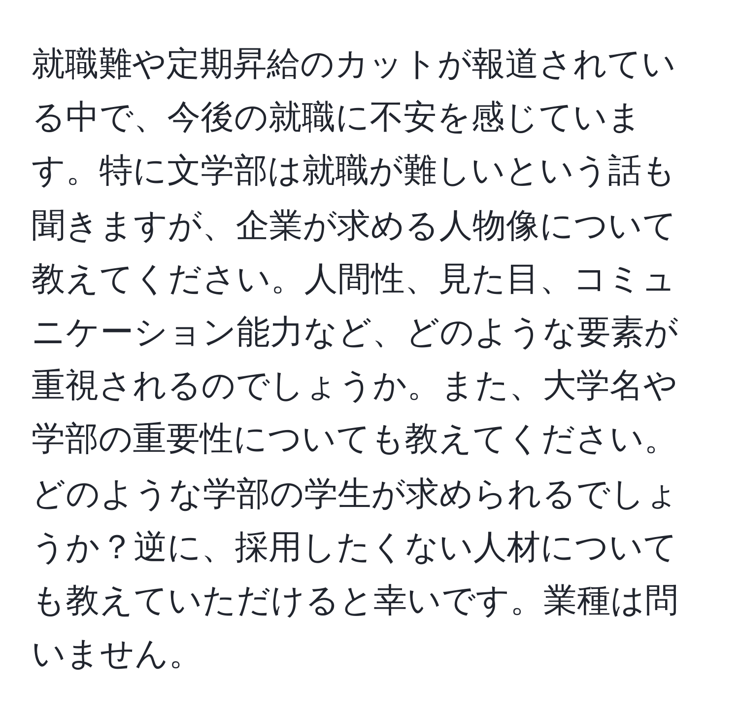 就職難や定期昇給のカットが報道されている中で、今後の就職に不安を感じています。特に文学部は就職が難しいという話も聞きますが、企業が求める人物像について教えてください。人間性、見た目、コミュニケーション能力など、どのような要素が重視されるのでしょうか。また、大学名や学部の重要性についても教えてください。どのような学部の学生が求められるでしょうか？逆に、採用したくない人材についても教えていただけると幸いです。業種は問いません。