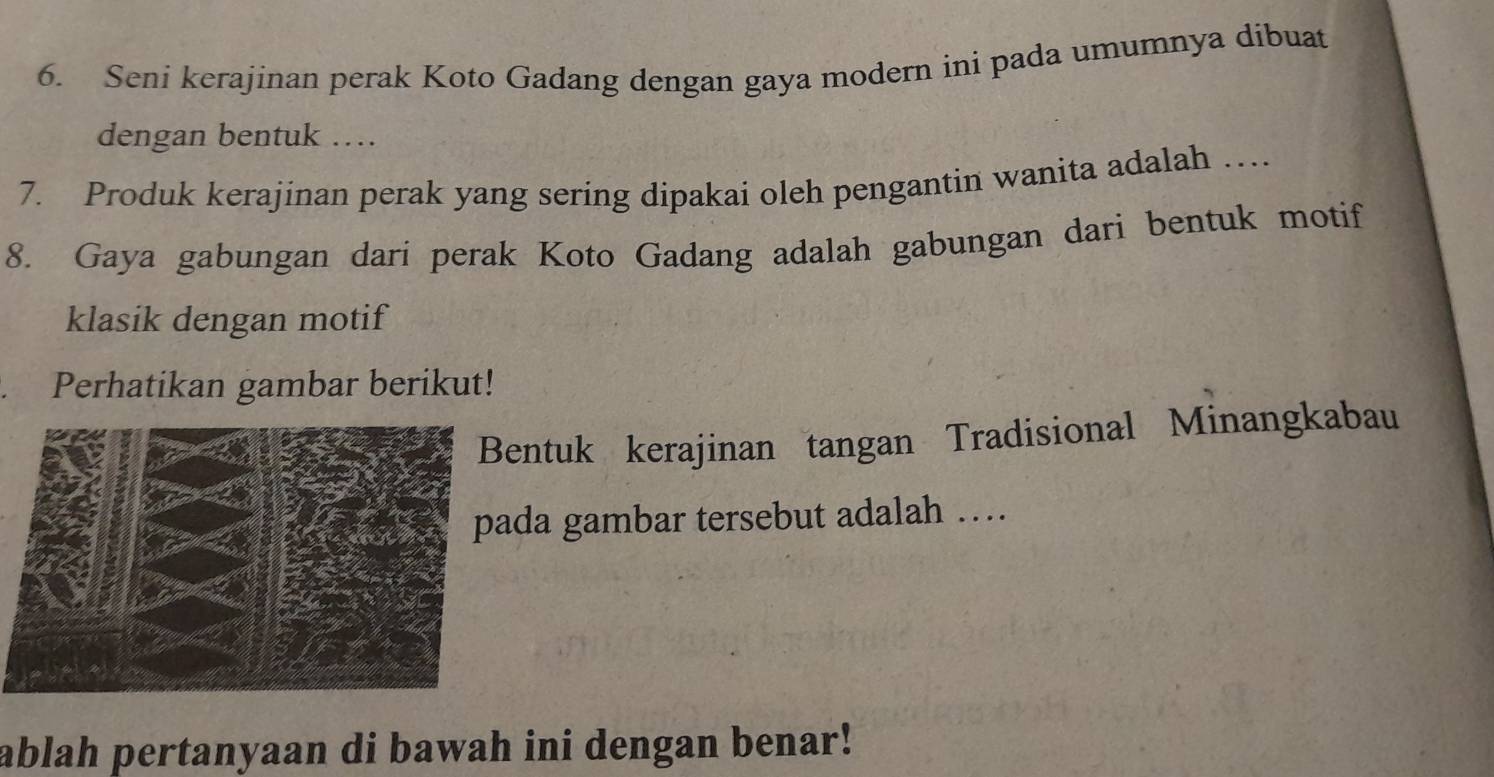 Seni kerajinan perak Koto Gadang dengan gaya modern ini pada umumnya dibuat 
dengan bentuk …. 
7. Produk kerajinan perak yang sering dipakai oleh pengantin wanita adalah … 
8. Gaya gabungan dari perak Koto Gadang adalah gabungan dari bentuk motif 
klasik dengan motif 
Perhatikan gambar berikut! 
Bentuk kerajinan tangan Tradisional Minangkabau 
da gambar tersebut adalah … 
ablah pertanyaan di bawah ini dengan benar!