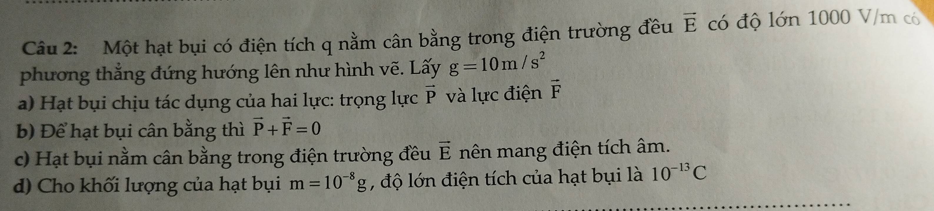 Một hạt bụi có điện tích q nằm cân bằng trong điện trường đều vector E có độ lớn 1000 V/m có 
phương thắng đứng hướng lên như hình vẽ. Lấy g=10m/s^2
a) Hạt bụi chịu tác dụng của hai lực: trọng lực vector P và lực điện vector F
b) Để hạt bụi cân bằng thì vector P+vector F=0
c) Hạt bụi nằm cân bằng trong điện trường đều vector E nên mang điện tích âm. 
d) Cho khối lượng của hạt bụi m=10^(-8)g , độ lớn điện tích của hạt bụi là 10^(-13)C