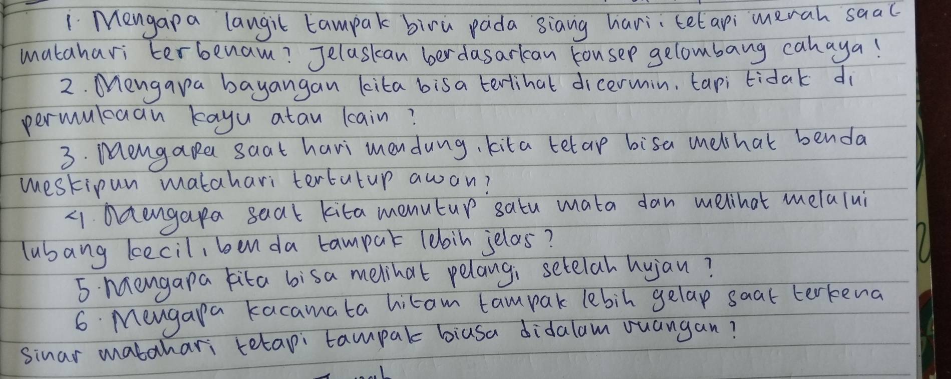 Mengap a langit tampak biru pada siang hari telapi merah saac 
matahari terbenam? Jelaskan ber dasarlcan kousep gelombang cahaya! 
2. Mnengara bayangan kita bisa terlihal dicermin, tapi tidak dì 
permulcaan kayu atau lain? 
3. Mengape saat havi mendung, kita tetap bisa melchat benda 
westipun matahari tertutup awon? 
41. Ddengapa seat kita menutup satu mata dan melhat melalui 
lubang becil, ben da campar lebin jelas? 
5 Mangapa kita bisa melihat pelangi setelah hujan? 
6 Mengapa kacamata hitam tampak lebin gelap saat terkena 
sinar mabahari tetapi tampak biusa didalam ouangan?