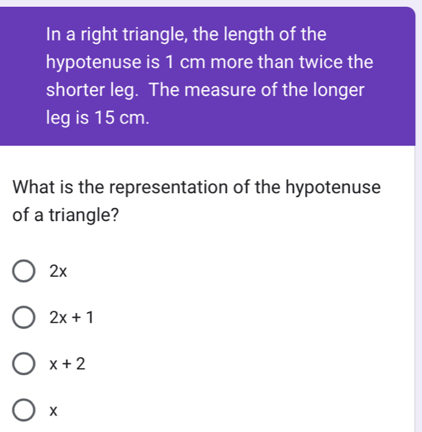 In a right triangle, the length of the
hypotenuse is 1 cm more than twice the
shorter leg. The measure of the longer
leg is 15 cm.
What is the representation of the hypotenuse
of a triangle?
2x
2x+1
x+2
X