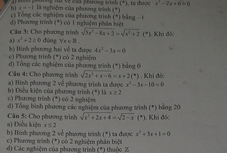 a) Bìh phường hải về của phương trình (*), ta được x^2-7x+6=0
b) x=-1 là nghiệm của phương trình (*)
c) Tổng các nghiệm của phương trình (*) bằng −1
d) Phương trình (*) có 1 nghiệm phân biệt
Câu 3: Cho phương trình sqrt(5x^2-8x+2)=sqrt(x^2+2) (*). Khi đó:
a) x^2+2≥ 0 đúng forall x∈ R.
b) Bình phương hai vế ta được 4x^2-3x=0
c) Phương trình (*) có 2 nghiệm
d) Tổng các nghiệm của phương trình (*) bằng 0
Câu 4: Cho phương trình sqrt(2x^2+x-6)=x+2(*). Khi đó:
a) Bình phương 2 vế phương trình ta được x^2-3x-10=0
b) Điều kiện của phương trình (*) là x≥ 2
c) Phương trình (*) có 2 nghiệm
d) Tổng bình phương các nghiệm của phương trình (*) bằng 20
Câu 5: Cho phương trình sqrt(x^2+2x+4)=sqrt(2-x)(*) ). Khi đó:
a) Điều kiện x≤ 2
b) Bình phương 2 vế phương trình (*) ta được x^2+3x+1=0
c) Phương trình (*) có 2 nghiệm phân biệt
d) Các nghiệm của phương trình (*) thuộc Z