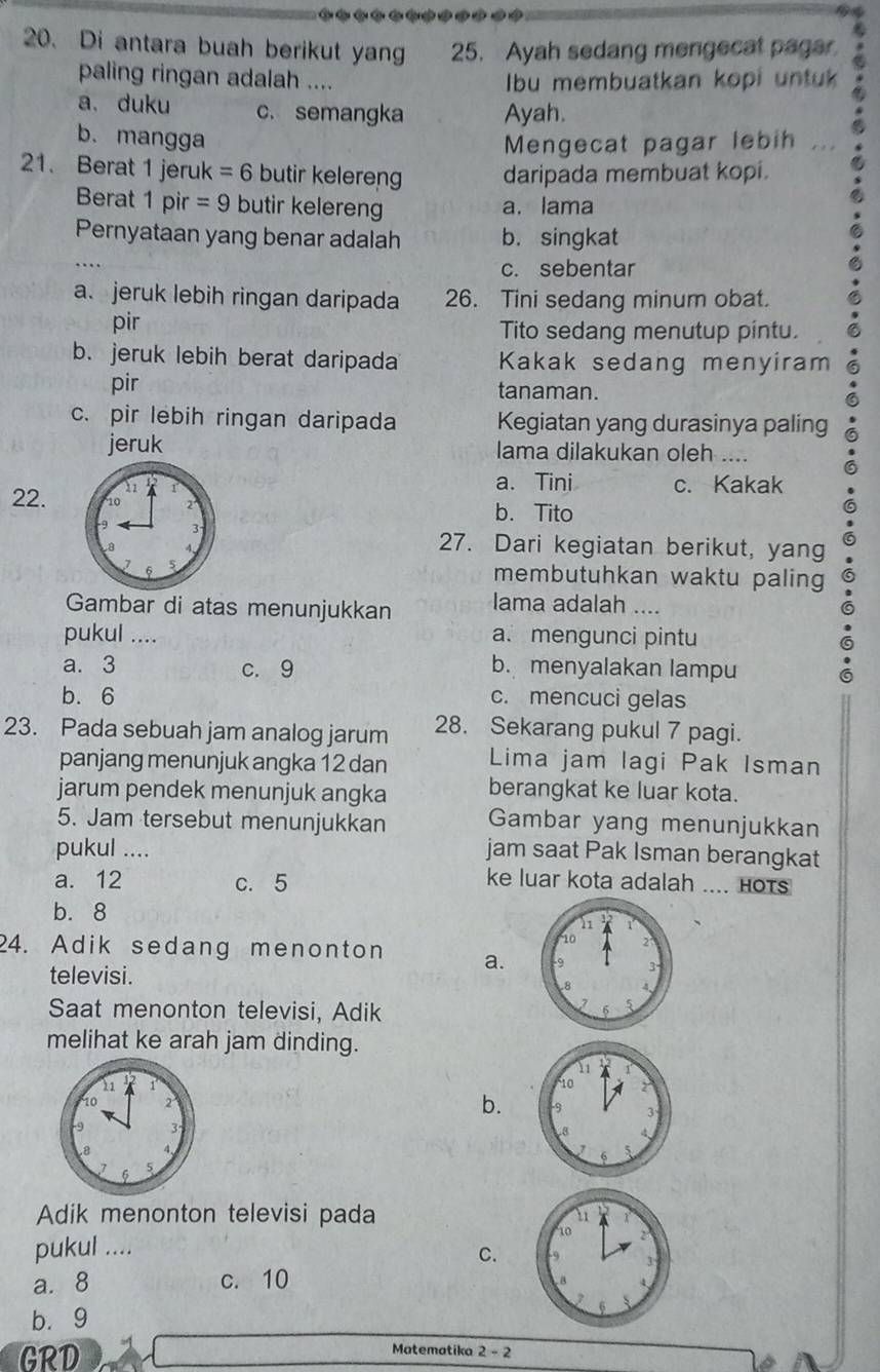 Di antara buah berikut yang 25. Ayah sedang mengecat pager
paling ringan adalah ....  Ibu membuatkan kopi untuk
a. duku c. semangka Ayah.
b. mangga Mengecat pagar lebih , 
21. Berat 1 jeruk =6 butir kelereng daripada membuat kopi.
Berat 1 pir =9 butir kelereng a. lama
Pernyataan yang benar adalah b. singkat
c. sebentar
a. jeruk lebih ringan daripada 26. Tini sedang minum obat.
pir Tito sedang menutup pintu.
b. jeruk lebih berat daripada Kakak sedang menyiram
pir tanaman.
c. pir lebih ringan daripada Kegiatan yang durasinya paling
jeruk lama dilakukan oleh ....
a. Tini c. Kakak
22. b. Tito
27. Dari kegiatan berikut, yang
membutuhkan waktu paling 
Gambar di atas menunjukkan Iama adalah ....
pukul .... a. mengunci pintu
a. 3 c. 9 b. menyalakan lampu
b. 6 c. mencuci gelas
23. Pada sebuah jam analog jarum 28. Sekarang pukul 7 pagi.
panjang menunjuk angka 12 dan Lima jam lagi Pak Isman
jarum pendek menunjuk angka berangkat ke luar kota.
5. Jam tersebut menunjukkan Gambar yang menunjukkan
pukul .... jam saat Pak Isman berangkat
a. 12 c. 5 ke luar kota adalah .... Hots
b. 8
24. Adik sedang menonton a.
televisi.
Saat menonton televisi, Adik
melihat ke arah jam dinding.
b.
 
Adik menonton televisi pada 
pukul .... C.
a. 8 c. 10
b. 9
GRD
Matematika 2-2