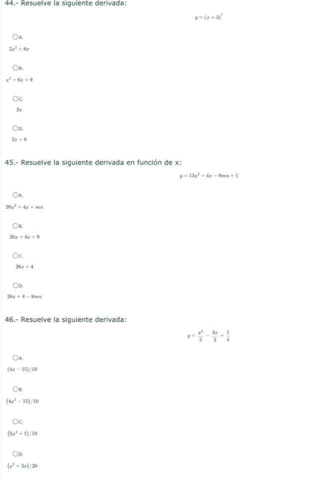 44.- Resuelve la siguiente derivada:
y=(x+3)^2
) A
2x^2+6x
)B.
x^2+6x+9
) C.
2r
)D.
2x+6
45.- Resuelve la siguiente derivada en función de x :
y=13x^2+4x-9mn+1
)A.
26x^2+4x+mn
)B.
26x+4x+9
26x+4
)D.
26x+4-9mn
46.- Resuelve la siguiente derivada:
y= x^2/5 - 3x/2 + 1/4 
A
(4x-15)/10
) B.
(4x^2-15)/10
)c
(3x^4+1)/10
○D.
(x^2+3x)/20