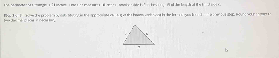 The perimeter of a triangle is 21 inches. One side measures 10 inches. Another side is 5 inches long. Find the length of the third side c. 
Step 3 of 3 : Solve the problem by substituting in the appropriate value(s) of the known variable(s) in the formula you found in the previous step. Round your answer to 
two decimal places, if necessary.