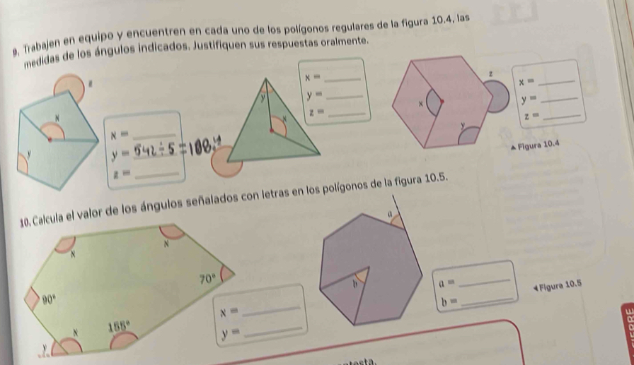 9, Trabajen en equipo y encuentren en cada uno de los polígonos regulares de la figura 10.4, las
medidas de los ángulos indicados. Justifiquen sus respuestas oralmente.
_ x=
z
.
x=
_
y y= _
x
_ y=
N
N z=
_
z=
_
y
_ x=
▲ Figura 10.4

y= _
_ z=
10. Calcula el valor de los ángulos señalados con letras en los polígonos de la figura 10.5.
a=
_
4 Figura 10.5
_
b=
_
u
_