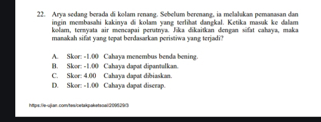 Arya sedang berada di kolam renang. Sebelum berenang, ia melalukan pemanasan dan
ingin membasahi kakinya di kolam yang terlihat dangkal. Ketika masuk ke dalam
kolam, ternyata air mencapai perutnya. Jika dikaitkan dengan sifat cahaya, maka
manakah sifat yang tepat berdasarkan peristiwa yang terjadi?
A. Skor: -1.00 Cahaya menembus benda bening.
B. Skor: -1.00 Cahaya dapat dipantulkan.
C. Skor: 4.00 Cahaya dapat dibiaskan.
D. Skor: -1.00 Cahaya dapat diserap.
https://e-ujian.com/tes/cetakpaketsoal/209529/3