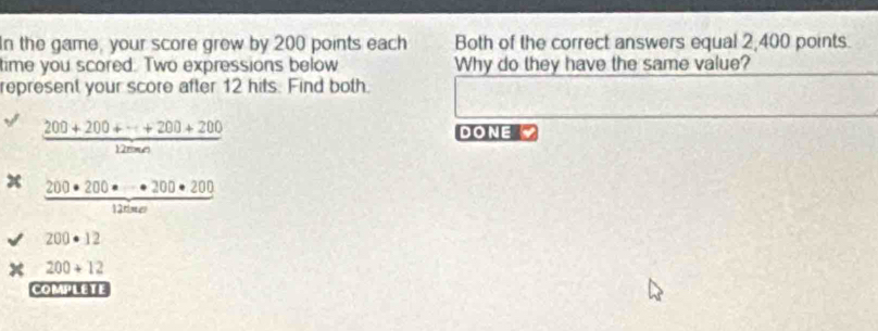 In the game, your score grew by 200 points each Both of the correct answers equal 2,400 points. 
time you scored: Two expressions below Why do they have the same value? 
represent your score after 12 hits. Find both.
 (200+200+·s +200+200)/12mn 
DONE
 200· 200· · · 200· 200/1200· a 
200· 12
200+12
COMPLETE