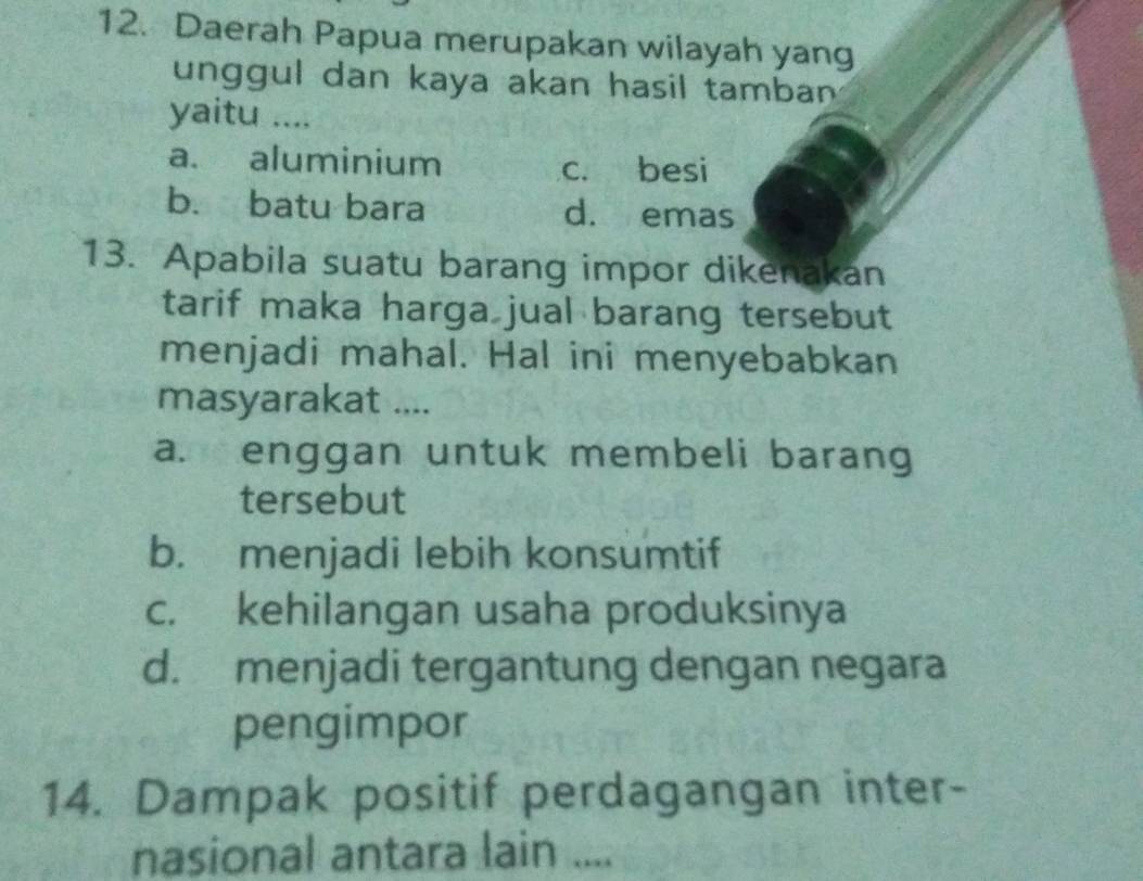 Daerah Papua merupakan wilayah yang
unggul dan kaya akan hasil tamban 
yaitu ....
a. aluminium
c. besi
b. batu bara d. emas
13. Apabila suatu barang impor dikenakan
tarif maka harga jual barang tersebut
menjadi mahal. Hal ini menyebabkan
masyarakat ....
a. enggan untuk membeli barang
tersebut
b. menjadi lebih konsumtif
c. kehilangan usaha produksinya
d. menjadi tergantung dengan negara
pengimpor
14. Dampak positif perdagangan inter-
nasional antara lain ....