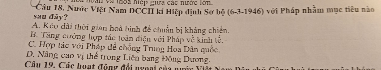 à noàn và thoa niệp giữa các nước lớn.
Câu 18. Nước Việt Nam DCCH kí Hiệp định Sơ bộ (6-3-1946) với Pháp nhằm mục tiêu nào
sau đây?
A. Kéo dài thời gian hoà bình để chuẩn bị kháng chiến.
B. Tăng cường hợp tác toàn diện với Pháp về kinh tế.
C. Hợp tác với Pháp để chống Trung Hoa Dân quốc.
D. Nâng cao vị thế trong Liên bang Đông Dương.
Câu 19. Các hoạt đông đối ngoại của nước Viê