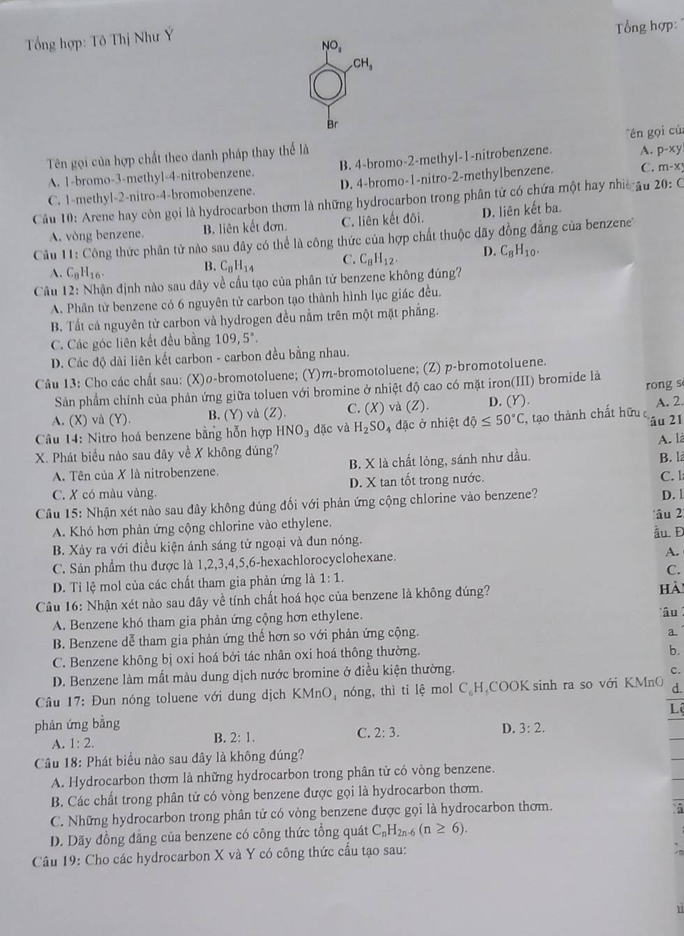 Tổng hợp: Tô Thị Như Ý
Tổng hợp:
NO_2
CH_3
Br
'ên  ọi củ
Tên gọi của hợp chất theo danh pháp thay thể là
A. 1-bromo-3-methyl-4-nitrobenzene. B. 4-bromo-2-methyl-1-nitrobenzene.
A. p-xy
C. 1-methyl-2-nitro-4-bromobenzene. D. 4-bromo-1-nitro-2-methylbenzene.
C. m-xy
Cầu 10: Arene hay còn gọi là hydrocarbon thơm là những hydrocarbon trong phân tử có chứa một hay nhic âu 20:C
A. vòng benzene. B. liên kết đơn. C. liên kết đôi. D. liên kết ba.
Câu 11: Công thức phân tử nào sau dây có thể là công thức của hợp chất thuộc dãy đồng đẳng của benzene'
D. C_8H_10.
A. C_8H_16.
B. C_8H_14
C. C_8H_12.
Câu 12: Nhận định nào sau dây về cầu tạo của phân tử benzene không đúng?
A. Phân từ benzene có 6 nguyên tử carbon tạo thành hình lục giác đều.
B. Tất cả nguyên tử carbon và hydrogen đều nằm trên một mặt phẳng.
C. Các góc liên kết đều bằng 109,5°.
D. Các độ dài liên kết carbon - carbon đều bằng nhau.
Câu 13: Cho các chất sau: (X)ø-bromotoluene; (Y)m-bromotoluene; (Z) p-bromotoluene.
Sản phẩm chính của phản ứng giữa toluen với bromine ở nhiệt độ cao có mặt iron(III) bromide là rong s
A. (X) và (Y). B. (Y) và (Z). C. (X) và (Z). D. (Y).
âu 21
Câu 14: Nitro hoá benzene bằng hỗn hợp HNO_3 đặc và H_2SO, 4 đặc ở nhiệt dhat o≤ 50°C , tạo thành chất hữu A. 2.
A. là
X. Phát biểu nào sau đây về X không đúng?
A. Tên của X là nitrobenzene. B. X là chất lỏng, sánh như dầu.
B. là
C. X có màu vàng. D. X tan tốt trong nước. C. l
Câu 15: Nhận xét nào sau đây không đúng đối với phản ứng cộng chlorine vào benzene? D. 1
âu 2
A. Khó hơn phản ứng cộng chlorine vào ethylene.
B. Xảy ra với điều kiện ánh sáng tử ngoại và đun nóng. ầu. Đ
C. Sản phẩm thu được là 1,2,3,4,5,6-hexachlorocyclohexane.
A.
C.
D. Tỉ lệ mol của các chất tham gia phản ứng là 1:1.
Câu 16: Nhận xét nào sau dây về tính chất hoá học của benzene là không đúng?
Hà
A. Benzene khó tham gia phản ứng cộng hơn ethylene.
âu 
B. Benzene dễ tham gia phản ứng thế hơn so với phản ứng cộng.
a.
C. Benzene không bị oxi hoá bởi tác nhân oxi hoá thông thường.
b.
D. Benzene làm mất màu dung dịch nước bromine ở điều kiện thường.
c.
Câu 17: Đun nóng toluene với dung dịch KMnO, nóng, thì ti lệ mol C_6F LCOOK sinh ra so với KMnO d.
Lê
phản ứng bằng
A. 1:2. B. 2:1.
C. 2:3.
D. 3:2.
Câu 18: Phát biểu nào sau đây là không đúng?
A. Hydrocarbon thơm là những hydrocarbon trong phân tử có vòng benzene.
B. Các chất trong phân tử có vòng benzene được gọi là hydrocarbon thơm.
C. Những hydrocarbon trong phân tử có vòng benzene được gọi là hydrocarbon thơm.
D. Dãy đồng đăng của benzene có công thức tổng quát C_nH_2n-6(n≥ 6).
Câu 19: Cho các hydrocarbon X và Y có công thức cấu tạo sau:
n