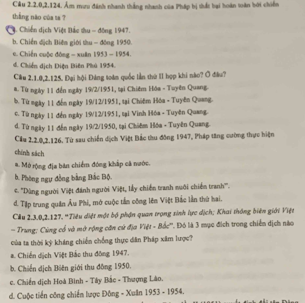 Câu 2.2.0,2.124. Âm mưu đánh nhanh thắng nhanh của Pháp bị thất bại hoán toàn bởi chiến
thắng nào của ta ?
ậ. Chiến dịch Việt Bắc thu - động 1947.
b. Chiến dịch Biên giới thu - đồng 1950.
c. Chiến cuộc đông - xuân 1953 - 1954.
d. Chiến dịch Điện Biên Phủ 1954.
Câu 2.1.0,2.125. Đại hội Đảng toàn quốc lần thứ II họp khi nào? Ở đâu?
a. Từ ngày 11 đến ngày 19/2/1951, tại Chiêm Hóa - Tuyên Quang.
b. Từ ngày 11 đến ngày 19/12/1951, tại Chiêm Hóa - Tuyên Quang.
c. Từ ngày 11 đến ngày 19/12/1951, tại Vinh Hóa - Tuyên Quang.
d. Từ ngày 11 đến ngày 19/2/1950, tại Chiêm Hóa - Tuyên Quang.
Câu 2.2.0,2.126. Từ sau chiến dịch Việt Bắc thu đông 1947, Pháp tăng cường thực hiện
chính sách
a. Mở rộng địa bàn chiếm đóng khắp cả nước.
b. Phòng ngự đồng bằng Bắc Bộ.
c. ''Dùng người Việt đánh người Việt, lấy chiến tranh nuôi chiến tranh”.
d. Tập trung quân Âu Phi, mở cuộc tần công lên Việt Bắc lần thứ hai.
Câu 2.3.0,2.127. “Tiêu diệt một bộ phận quan trọng sinh lực dịch; Khai thông biên giới Việt
- Trung; Cùng cổ và mở rộng căn cứ địa Việt - Bắc''. Đó là 3 mục đích trong chiến dịch nào
của ta thời kỳ kháng chiến chống thực dân Pháp xâm lược?
a. Chiến dịch Việt Bắc thu đông 1947.
b. Chiến dịch Biên giới thu đông 1950.
c. Chiến dịch Hoà Bình - Tây Bắc - Thượng Lào.
d. Cuộc tiến công chiến lược Đông - Xuân 1953 - 1954.