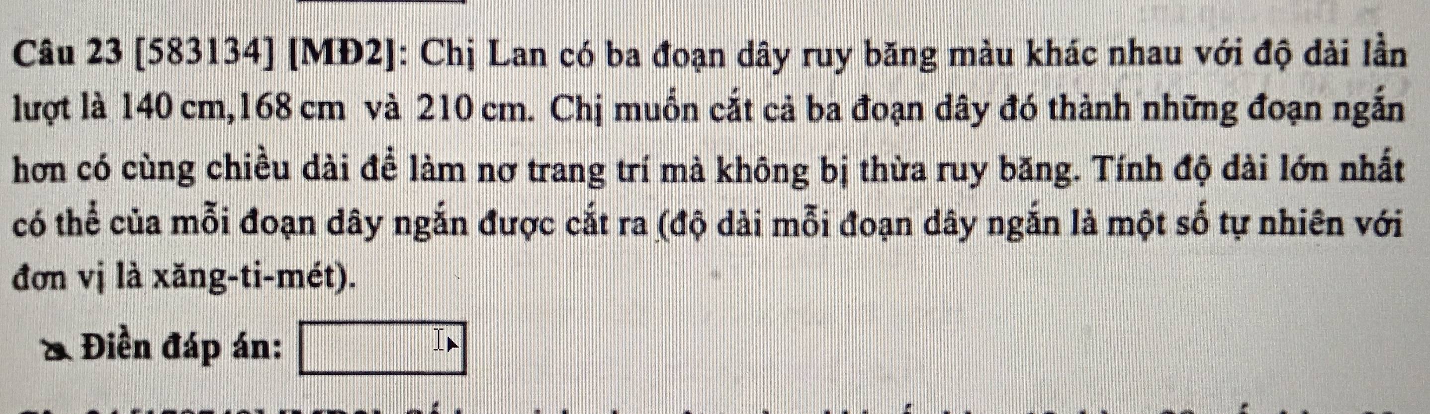 [583134] [MĐ2]: Chị Lan có ba đoạn dây ruy băng màu khác nhau với độ dài lần 
lượt là 140 cm, 168 cm và 210 cm. Chị muốn cắt cả ba đoạn dây đó thành những đoạn ngắn 
hơn có cùng chiều dài để làm nơ trang trí mà không bị thừa ruy băng. Tính độ dài lớn nhất 
có thể của mỗi đoạn dây ngắn được cắt ra (độ dài mỗi đoạn dây ngắn là một số tự nhiên với 
đơn vị là xăng-ti-mét). 
Điền đáp án: