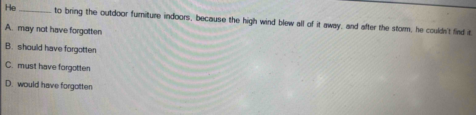 He _to bring the outdoor furniture indoors, because the high wind blew all of it away, and after the storm, he couldn't find it.
A. may not have forgotten
B. should have forgotten
C. must have forgotten
D. would have forgotten