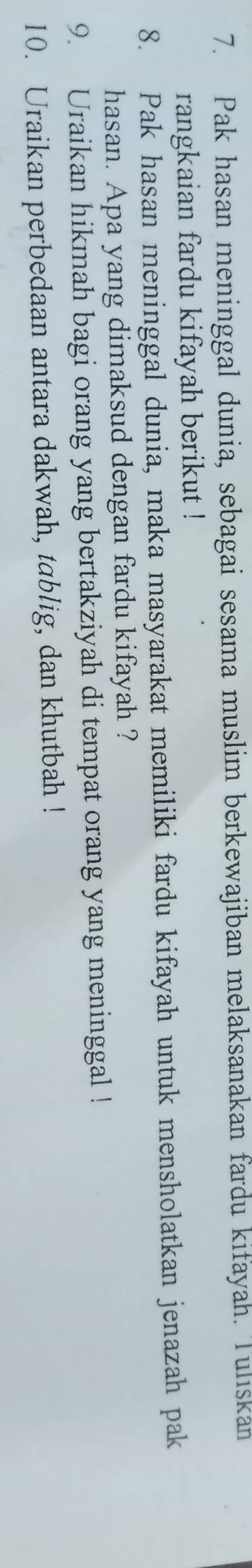 Pak hasan meninggal dunia, sebagai sesama muslim berkewajiban melaksanakan fardu kifayah. Tuliskan 
rangkaian fardu kifayah berikut ! 
8. Pak hasan meninggal dunia, maka masyarakat memiliki fardu kifayah untuk mensholatkan jenazah pak 
hasan. Apa yang dimaksud dengan fardu kifayah ? 
9. Uraikan hikmah bagi orang yang bertakziyah di tempat orang yang meninggal ! 
10. Uraikan perbedaan antara dakwah, tablig, dan khutbah !