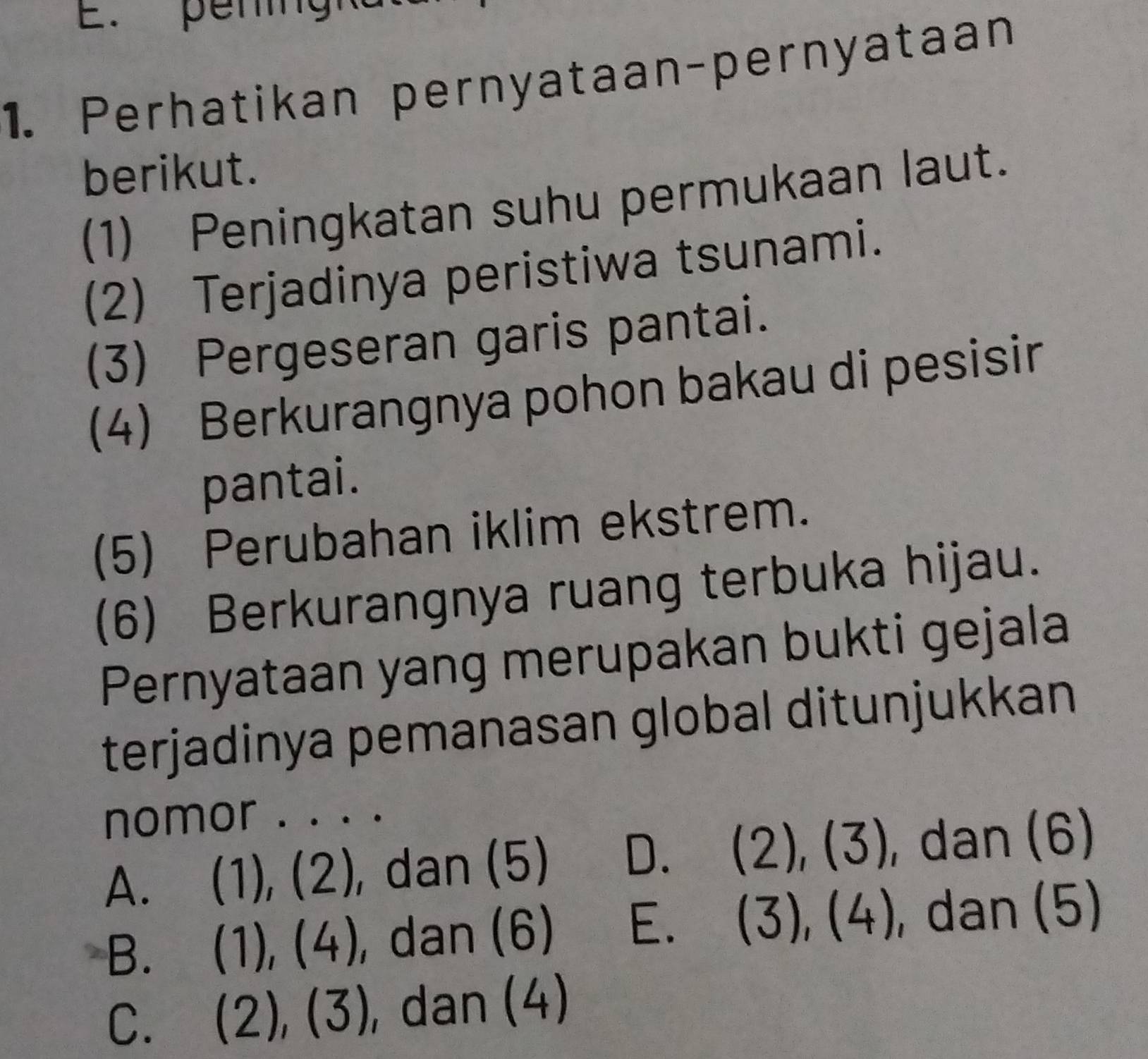 pening
1. Perhatikan pernyataan-pernyataan
berikut.
(1) Peningkatan suhu permukaan laut.
(2) Terjadinya peristiwa tsunami.
(3) Pergeseran garis pantai.
(4) Berkurangnya pohon bakau di pesisin
pantai.
(5) Perubahan iklim ekstrem.
(6) Berkurangnya ruang terbuka hijau.
Pernyataan yang merupakan bukti gejala
terjadinya pemanasan global ditunjukkan
nomor . . . .
A. (1), (2), dan (5) D、 (2),(3) , dan (6)
B. (1), (4 | , dan (6) E. (3),(4) , dan (5)
C. ( (2),(3) 1 , dan (4)