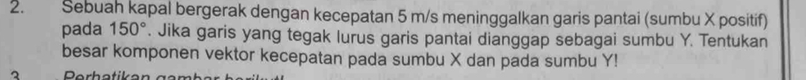 Sebuah kapal bergerak dengan kecepatan 5 m/s meninggalkan garis pantai (sumbu X positif) 
pada 150°. Jika garis yang tegak lurus garis pantai dianggap sebagai sumbu Y. Tentukan 
besar komponen vektor kecepatan pada sumbu X dan pada sumbu Y! 
3 Perhatik