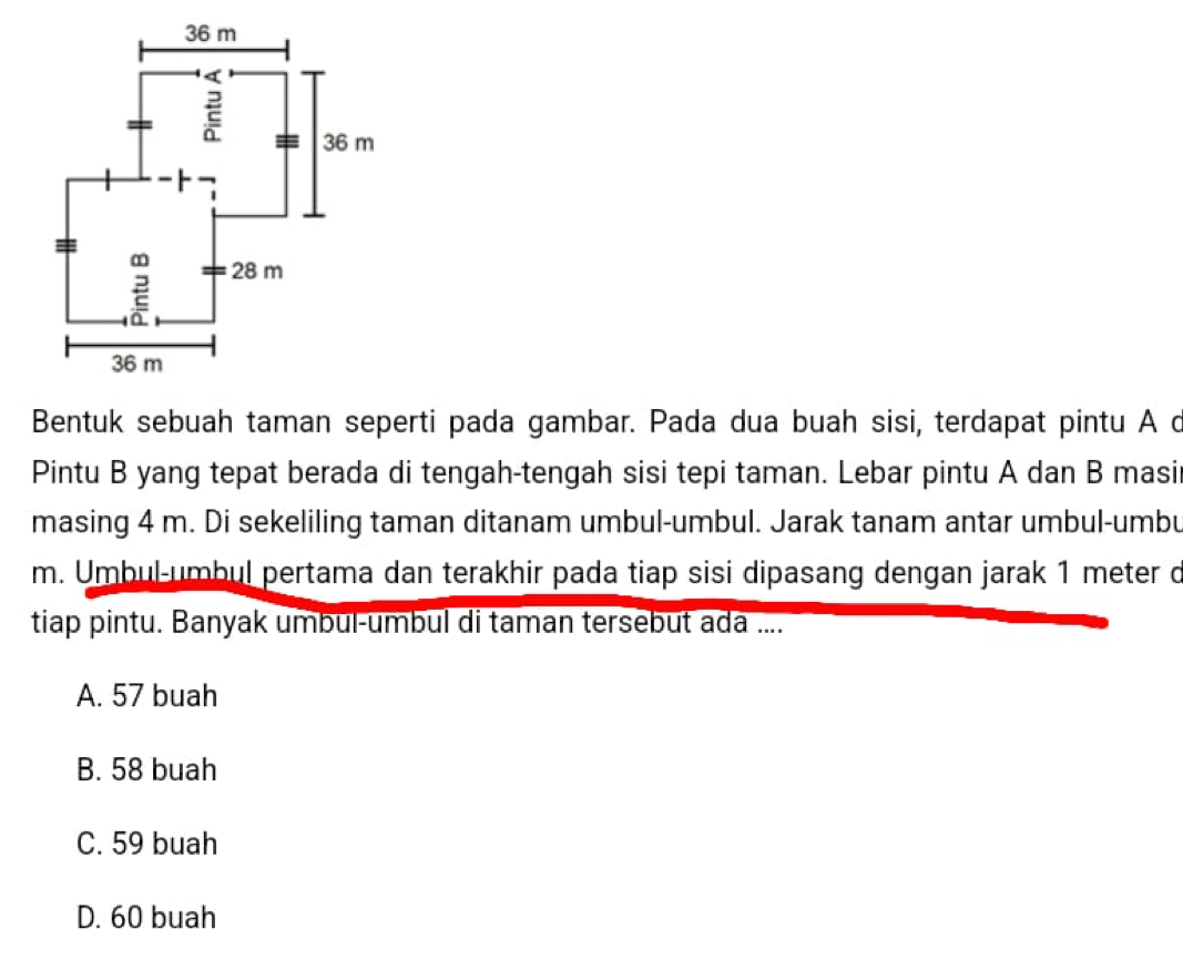 Bentuk sebuah taman seperti pada gambar. Pada dua buah sisi, terdapat pintu A c
Pintu B yang tepat berada di tengah-tengah sisi tepi taman. Lebar pintu A dan B masir
masing 4 m. Di sekeliling taman ditanam umbul-umbul. Jarak tanam antar umbul-umbu
m. Umbul-umbul pertama dan terakhir pada tiap sisi dipasang dengan jarak 1 meter o
tiap pintu. Banyak umbul-umbul di taman tersebut ada ....
A. 57 buah
B. 58 buah
C. 59 buah
D. 60 buah