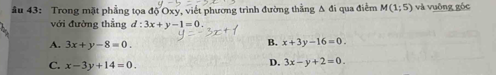 âu 43: Trong mặt phẳng tọa độ Oxy, viết phương trình đường thằng Δ đi qua điểm M(1;5) và vuông góc
với đường thẳng d:3x+y-1=0.
A. 3x+y-8=0.
B. x+3y-16=0.
C. x-3y+14=0.
D. 3x-y+2=0.