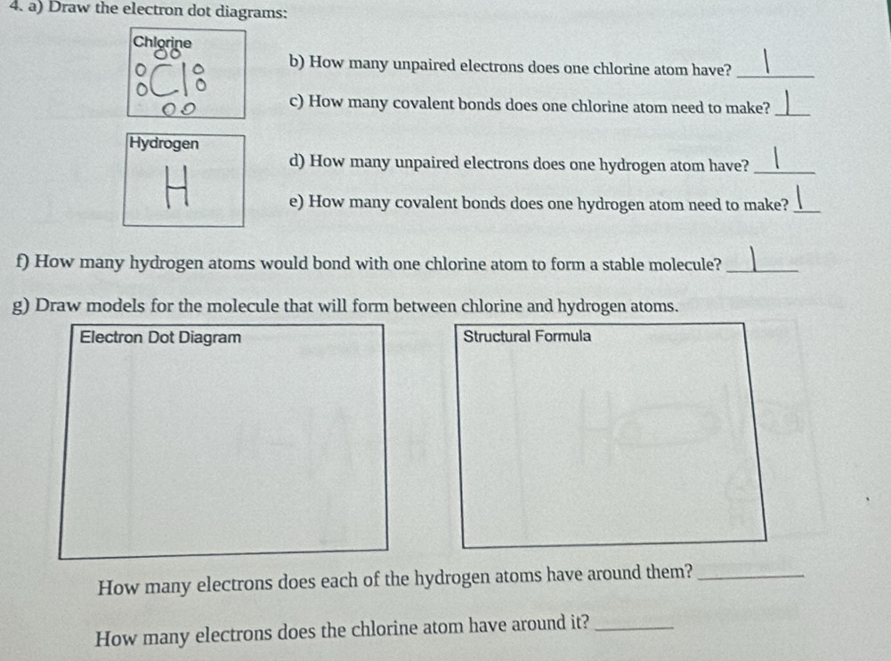 Draw the electron dot diagrams: 
Chlorine 
b) How many unpaired electrons does one chlorine atom have?_ 
c) How many covalent bonds does one chlorine atom need to make?_ 
Hydrogen 
d) How many unpaired electrons does one hydrogen atom have?_ 
e) How many covalent bonds does one hydrogen atom need to make?_ 
f) How many hydrogen atoms would bond with one chlorine atom to form a stable molecule?_ 
g) Draw models for the molecule that will form between chlorine and hydrogen atoms. 
Electron Dot Diagram Structural Formula 
How many electrons does each of the hydrogen atoms have around them?_ 
How many electrons does the chlorine atom have around it?_