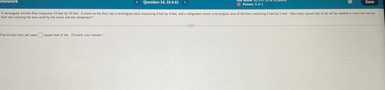 Save 
Question 14, 10.4.41 Points: 0 of 1 
A rectangular kitchen floor measures 11 feet by 15 feet. A stove on the floor has a rectangular base measuring 3 feet by 4 feet, and a retrigerator covers a rectangular area of the floor measuring 4 feet by 5 eet. How mary square feet of tle will be needed to cover the ki 
floor not counting the area used by the slove and the refrigerator? 
The kitchen floor will need □ square feet of tile. (Simplify your answer.)