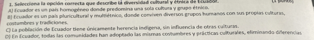 Selecciona la opción correcta que describe la diversidad cultural y étnica de Ecuador.
A) Ecuador es un país homogéneo donde predomina una sola cultura y grupo étnico.
B) Ecuador es un país pluricultural y multiétnico, donde conviven diversos grupos humanos con sus propias culturas,
costumbres γ tradiciones.
C) La población de Ecuador tiene únicamente herencia indígena, sin influencia de otras culturas.
D) En Ecuador, todas las comunidades han adoptado las mismas costumbres y prácticas culturales, eliminando diferencias