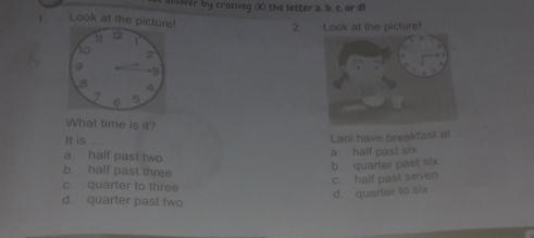 anwer by crossing ()) the letter a, b. c, or d
1 Look at the picture!
2. Look at the picture!
a
1
2
+ 3
8 4
6 5
What time is it?
It is Lani have breakfast at
a. half past two
a. half past six
b. half past three
b. quarter past six
c half past seven
c. quarter to three
d. quarter to six
d. quarter past two