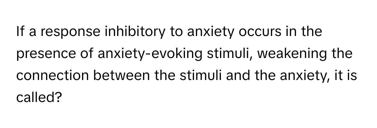 If a response inhibitory to anxiety occurs in the presence of anxiety-evoking stimuli, weakening the connection between the stimuli and the anxiety, it is called?