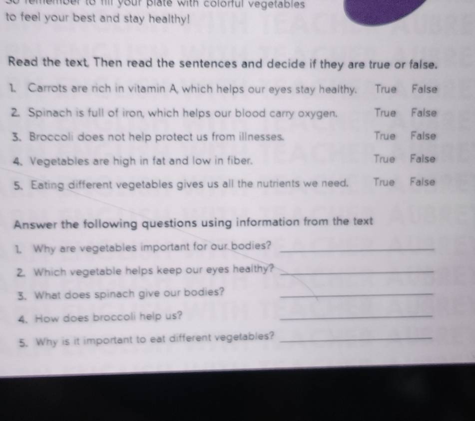 remember to fill your plate with colorful vegetables .
to feel your best and stay healthy!
Read the text. Then read the sentences and decide if they are true or false.
1. Carrots are rich in vitamin A which helps our eyes stay healthy. True False
2. Spinach is full of iron, which helps our blood carry oxygen. True False
3. Broccoli does not help protect us from illnesses. True False
4. Vegetables are high in fat and low in fiber. True False
5. Eating different vegetables gives us all the nutrients we need. True False
Answer the following questions using information from the text
1. Why are vegetables important for our bodies?_
2. Which vegetable helps keep our eyes healthy?_
3. What does spinach give our bodies?_
4. How does broccoli help us?_
5. Why is it important to eat different vegetables?_