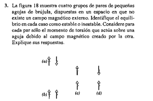 La figura 18 muestra cuatro grupos de pares de pequeñas
agujas de brújula, dispuestas en un espacio en que no
existe un campo magnético externo. Identifique el equili-
brio en cada caso como estable o inestable. Considere para
cada par sólo el momento de torsión que actúa sobre una
aguja debido al campo magnético creado por la otra.
Explique sus respuestas.
(a)
(b) (c) (d)