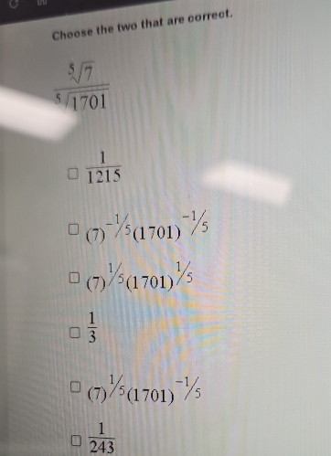 Choose the two that are correct.
 sqrt[5](7)/sqrt[5](1701) 
 1/1215 
(7) ^-1/5(1701)^-1/5
(7) ^1/5(1701)^1/5
 1/3 
(7)^1/5(1701)^-1/5
 1/243 