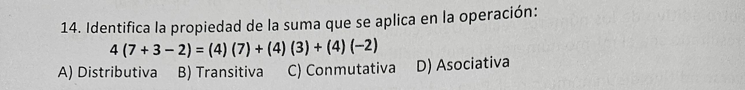 Identifica la propiedad de la suma que se aplica en la operación:
4(7+3-2)=(4)(7)+(4)(3)+(4)(-2)
A) Distributiva B) Transitiva C) Conmutativa D) Asociativa