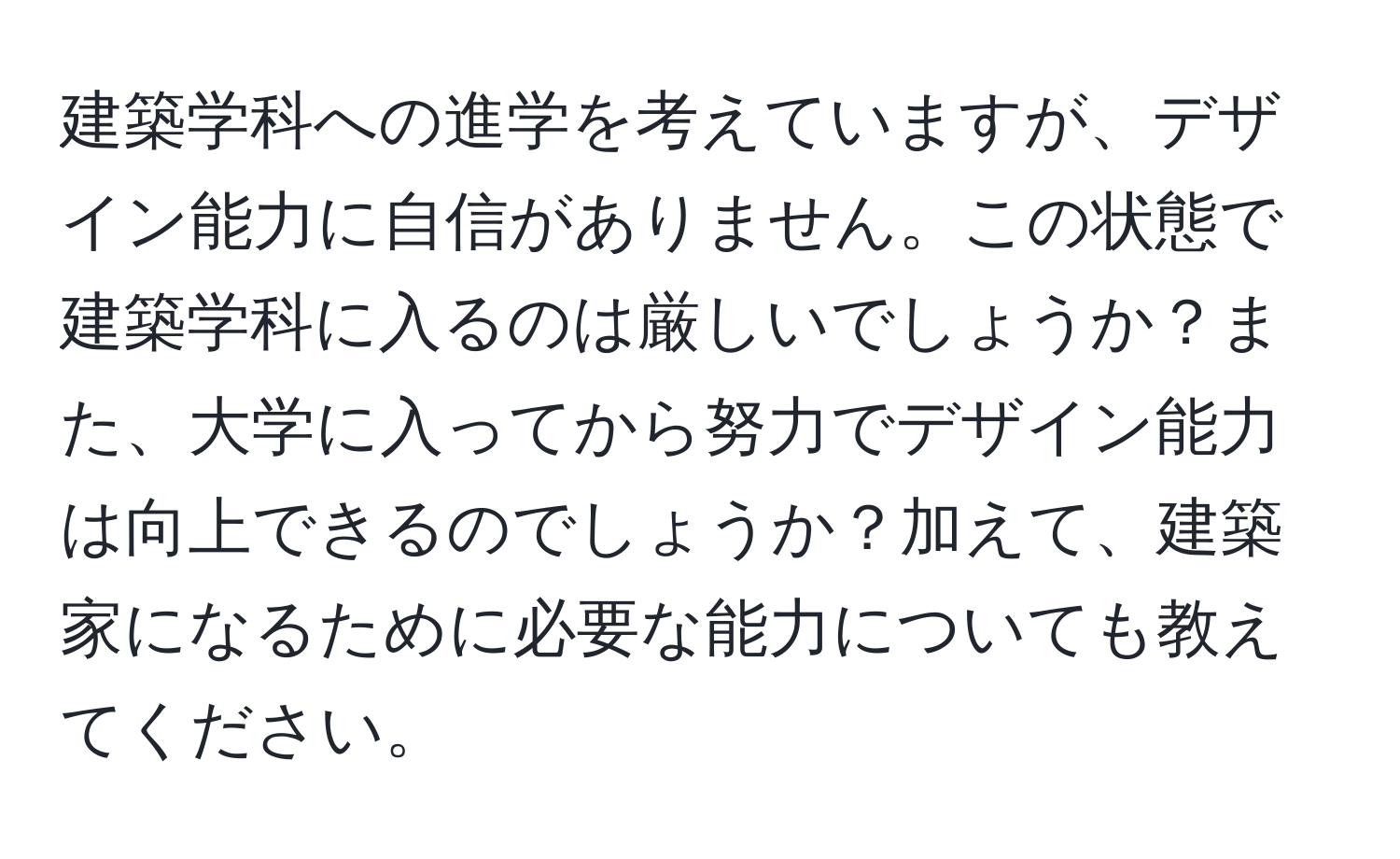 建築学科への進学を考えていますが、デザイン能力に自信がありません。この状態で建築学科に入るのは厳しいでしょうか？また、大学に入ってから努力でデザイン能力は向上できるのでしょうか？加えて、建築家になるために必要な能力についても教えてください。