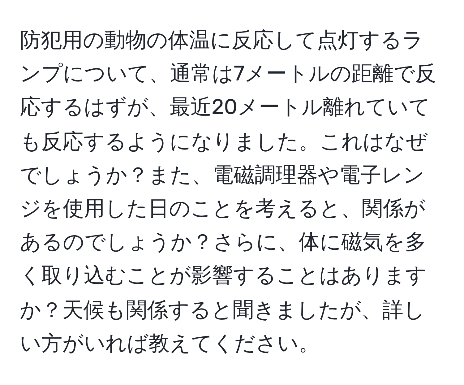 防犯用の動物の体温に反応して点灯するランプについて、通常は7メートルの距離で反応するはずが、最近20メートル離れていても反応するようになりました。これはなぜでしょうか？また、電磁調理器や電子レンジを使用した日のことを考えると、関係があるのでしょうか？さらに、体に磁気を多く取り込むことが影響することはありますか？天候も関係すると聞きましたが、詳しい方がいれば教えてください。