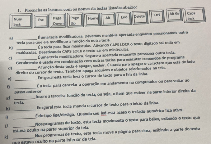 Preencha as lacunas com os nomes da teclas listadas abaixo:
Num Esc Page Page Home Alt End Delete Ctrl Alt Gr Caps
lack
lack Down Up
a) _É uma tecla modificadora. Devemos mantê-la apertada enquanto pressionamos outra
tecla para que ela modifique a função da outra tecla.
b) _É a tecla para fixar maiúsculas. Ativando CAPS LOCK o texto digitado sai todo em
maiúsculas. Desativando CAPS LOCK o texto sai em minúsculas.
c) _É uma tecla modificadora. Segure-a apertada enquanto pressiona outra tecla.
Geralmente é usada em combinação com outras teclas para executar comandos de programa.
d) _A função desta tecla é apagar, excluir. É usada para apagar o caractere que está do lado
direito do cursor de texto. Também apaga arquivos e objetos selecionados na tela.
e) _Em geral esta tecla leva o cursor de texto para o fim da linha.
f) _É a tecla para cancelar a operação em andamento no computador ou para voltar ao
passo anterior
g) _Insere a terceira função da tecla, ou seja, o item que estiver na parte inferior direita da
tecla.
h) _Em geral esta tecla manda o cursor de texto para o início da linha.
i) É do tipo liga/desliga. Quando seu led está aceso o teclado numérico fica ativo.
i) __Nos programas de texto, esta tecla movimenta o texto para baixo, exibindo o texto que
estava oculto na parte superior da tela.
k) _Nos programas de texto, esta tecla move a página para cima, exibindo a parte do texto
que estava oculto na parte inferior da tela.