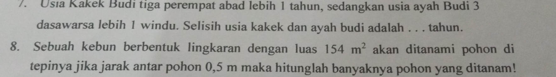 Usia Kakek Budi tiga perempat abad lebih 1 tahun, sedangkan usia ayah Budi 3
dasawarsa lebih 1 windu. Selisih usia kakek dan ayah budi adalah . . . tahun. 
8. Sebuah kebun berbentuk lingkaran dengan luas 154m^2 akan ditanami pohon di 
tepinya jika jarak antar pohon 0,5 m maka hitunglah banyaknya pohon yang ditanam!