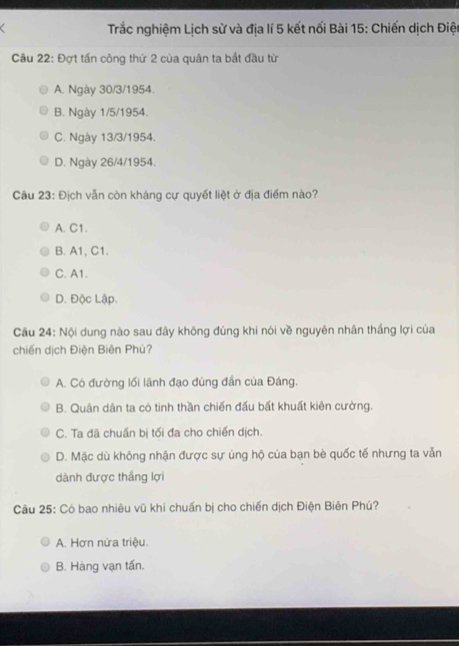 Trắc nghiệm Lịch sử và địa lí 5 kết nối Bài 15: Chiến dịch Điện
Câu 22: Đợt tấn công thứ 2 của quân ta bắt đầu từ
A. Ngày 30/3/1954.
B. Ngày 1/5/1954.
C. Ngày 13/3/1954.
D. Ngày 26/4/1954.
Cầu 23: Địch vẫn còn kháng cự quyết liệt ở địa điểm nào?
A. C1.
B. A1, C1.
C. A1.
D. Độc Lập.
Cầu 24: Nội dung nào sau đây không đúng khi nói về nguyên nhân thắng lợi của
chiến dịch Điện Biên Phù?
A. Có đường lối lãnh đạo đùng đần của Đáng.
B. Quân dân ta có tinh thần chiến đấu bất khuất kiên cường.
C. Ta đã chuẩn bị tối đa cho chiến dịch.
D. Mặc dù không nhận được sự ủng hộ của bạn bè quốc tế nhưng ta vẫn
dành được thắng lợi
Câu 25: Có bao nhiêu vũ khí chuẩn bị cho chiến dịch Điện Biên Phú?
A. Hơn nửa triệu.
B. Hàng vạn tấn.