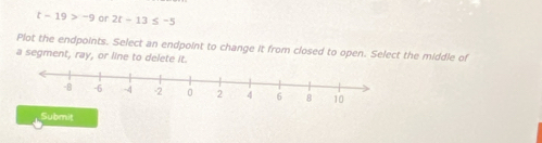 t-19>-9 or 2t-13≤ -5
Plot the endpoints. Select an endpoint to change it from closed to open. Select the middle of 
a segment, ray, or line to delete it. 
Submit