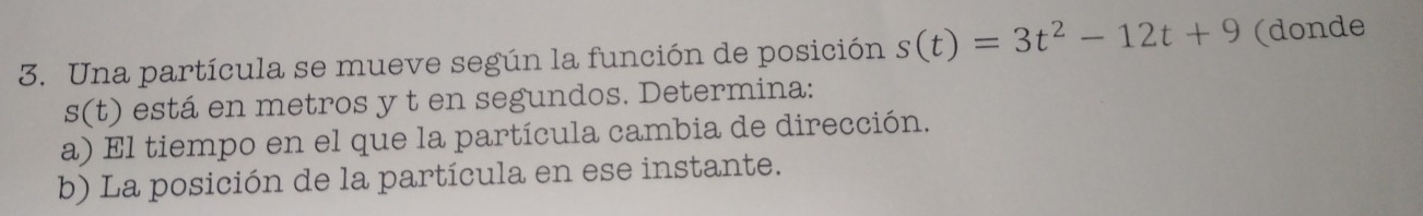 Una partícula se mueve según la función de posición s(t)=3t^2-12t+9 (donde
s(t) está en metros y t en segundos. Determina: 
a) El tiempo en el que la partícula cambia de dirección. 
b) La posición de la partícula en ese instante.