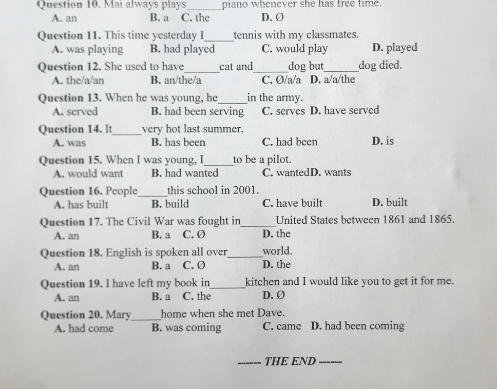 Mai always plays_ piano whenever she has free time.
A. an B. a C. the D. Ø
Question 11. This time yesterday I_ tennis with my classmates.
A. was playing B. had played C. would play D. played
Question 12. She used to have_ cat and_ dog but_ dog died.
A. the/a/an B. an/the/a C. Ø/a/a D. a/a/the
Question 13. When he was young, he_ in the army.
A. served B. had been serving C. serves D. have served
Question 14. It_ very hot last summer.
A. was B. has been C. had been D. is
Question 15. When I was young, I_ to be a pilot.
A. would want B. had wanted C. wantedD. wants
Question 16. People_ this school in 2001.
A. has built B. build C. have built D. built
Question 17. The Civil War was fought in_ United States between 1861 and 1865.
A. an B. a C. Ø D. the
Question 18. English is spoken all over_ world.
A. an B. a C. Ø D. the
Question 19. I have left my book in_ kitchen and I would like you to get it for me.
A. an B. a C. the D. Ø
Question 20. Mary_ home when she met Dave.
A. had come B. was coming C. came D. had been coming
_THE END_