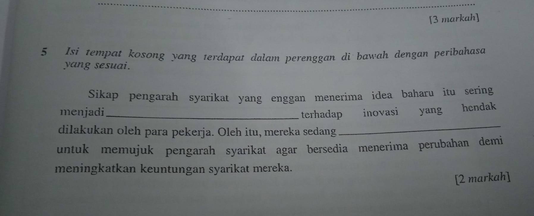 [3 markah] 
5 Isi tempat kosong yang terdapat dalam perenggan di bawah dengan peribahasa 
yang sesuai. 
Sikap pengarah syarikat yang enggan menerima idea baharu itu sering 
menjadi_ terhadap inovasi yang hendak 
dilakukan oleh para pekerja. Oleh itu, mereka sedang 
_ 
untuk memujuk pengarah syarikat agar bersedia menerima perubahan demi 
meningkatkan keuntungan syarikat mereka. 
[2 markah]