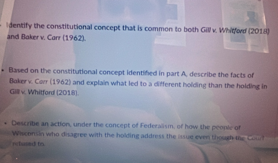 dentify the constitutional concept that is common to both Gill v. Whitford (2018) 
and Baker v. Carr (1962). 
、 Based on the constitutional concept identified in part A, describe the facts of 
Baker v. Carr (1962) and explain what led to a different holding than the holding in 
Gill v. Whitford (2018). 
Describe an action, under the concept of Federalism, of how the people of 
Wisconsin who disagree with the holding address the issue even though the Court 
retused to.